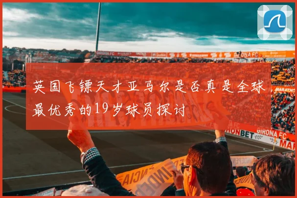 英国飞镖天才亚马尔是否真是全球最优秀的19岁球员探讨