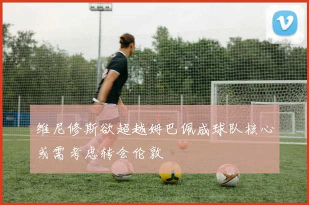 维尼修斯欲超越姆巴佩成球队核心或需考虑转会伦敦