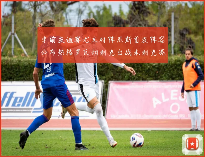 季前友谊赛尤文对阵尼斯首发阵容公布热格罗瓦切利克出战米利克亮相