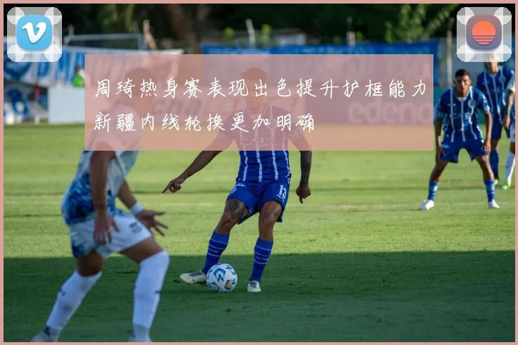 周琦热身赛表现出色提升护框能力新疆内线轮换更加明确