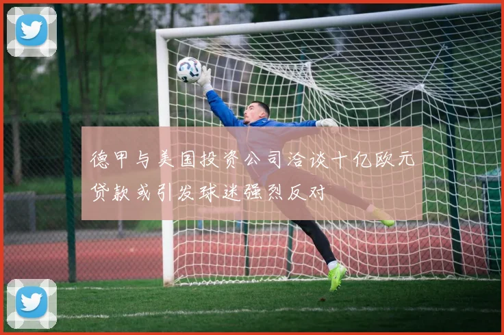 德甲与美国投资公司洽谈十亿欧元贷款或引发球迷强烈反对