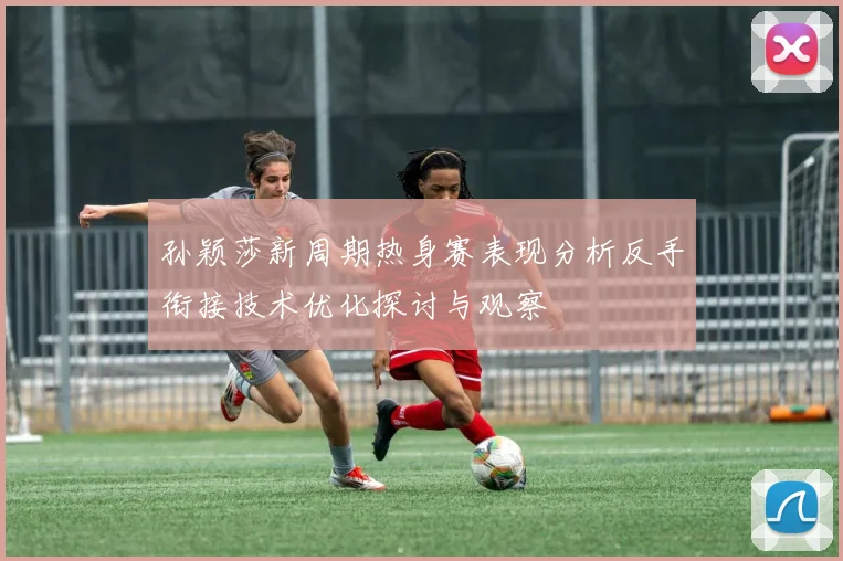 孙颖莎新周期热身赛表现分析反手衔接技术优化探讨与观察