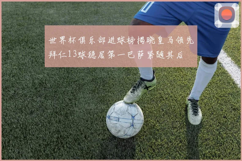 世界杯俱乐部进球榜揭晓皇马领先拜仁13球稳居第一巴萨紧随其后