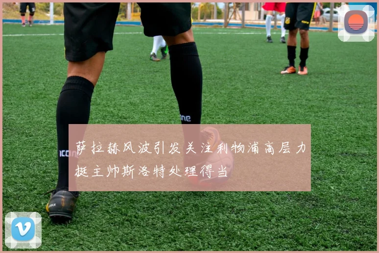 萨拉赫风波引发关注利物浦高层力挺主帅斯洛特处理得当